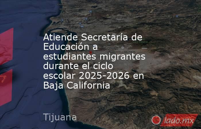 Atiende Secretaría de Educación a estudiantes migrantes durante el ciclo escolar 2025-2026 en Baja California. Noticias en tiempo real