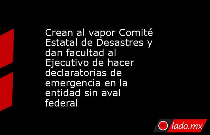 Crean al vapor Comité Estatal de Desastres y dan facultad al Ejecutivo de hacer declaratorias de emergencia en la entidad sin aval federal. Noticias en tiempo real