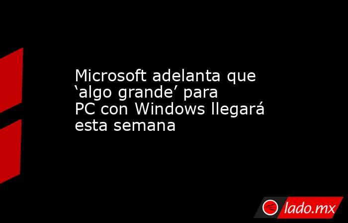 Microsoft adelanta que ‘algo grande’ para PC con Windows llegará esta semana. Noticias en tiempo real