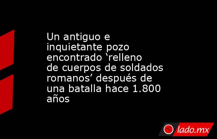 Un antiguo e inquietante pozo encontrado ‘relleno de cuerpos de soldados romanos’ después de una batalla hace 1.800 años. Noticias en tiempo real