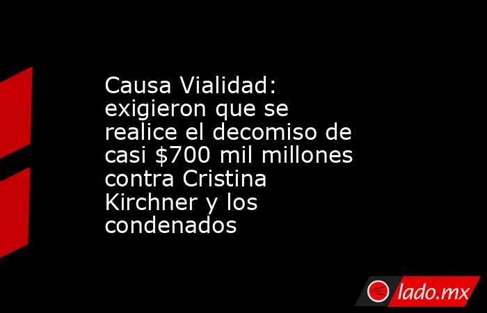 Causa Vialidad: exigieron que se realice el decomiso de casi $700 mil millones contra Cristina Kirchner y los condenados . Noticias en tiempo real
