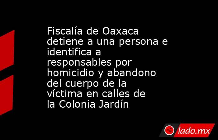 Fiscalía de Oaxaca detiene a una persona e identifica a responsables por homicidio y abandono del cuerpo de la víctima en calles de la Colonia Jardín. Noticias en tiempo real