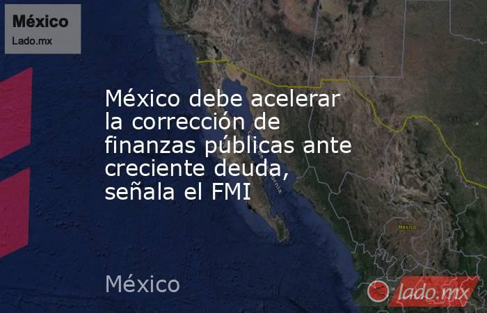 México debe acelerar la corrección de finanzas públicas ante creciente deuda, señala el FMI. Noticias en tiempo real