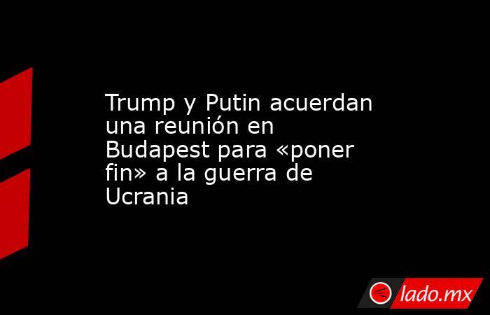 Trump y Putin acuerdan una reunión en Budapest para «poner fin» a la guerra de Ucrania. Noticias en tiempo real