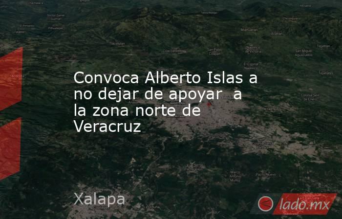 Convoca Alberto Islas a no dejar de apoyar  a la zona norte de Veracruz. Noticias en tiempo real