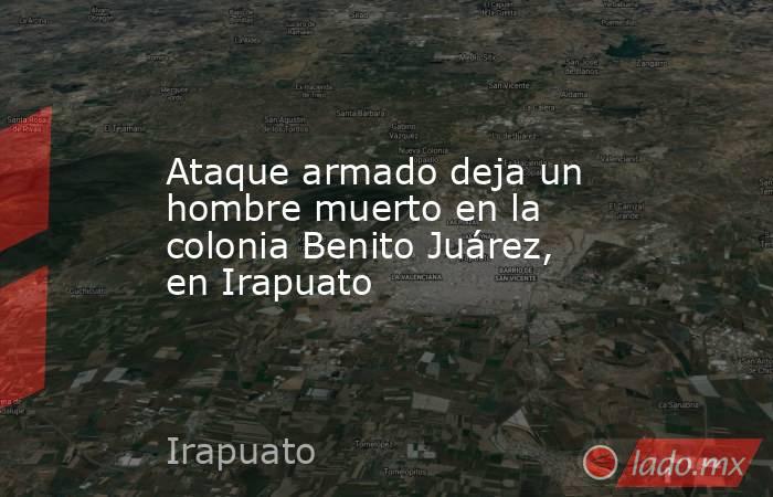 Ataque armado deja un hombre muerto en la colonia Benito Juárez, en Irapuato. Noticias en tiempo real