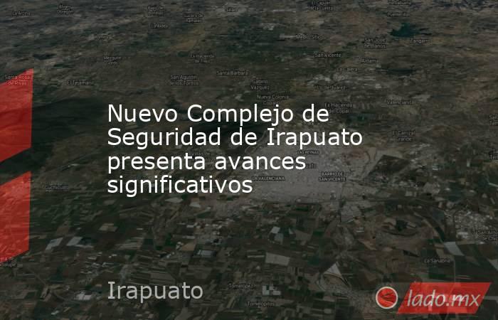 Nuevo Complejo de Seguridad de Irapuato presenta avances significativos. Noticias en tiempo real