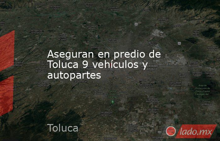 Aseguran en predio de Toluca 9 vehículos y autopartes. Noticias en tiempo real