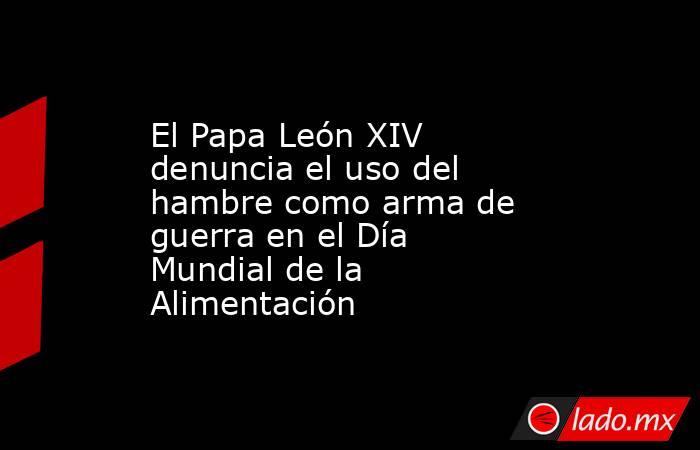El Papa León XIV denuncia el uso del hambre como arma de guerra en el Día Mundial de la Alimentación. Noticias en tiempo real