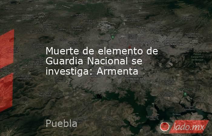Muerte de elemento de Guardia Nacional se investiga: Armenta. Noticias en tiempo real