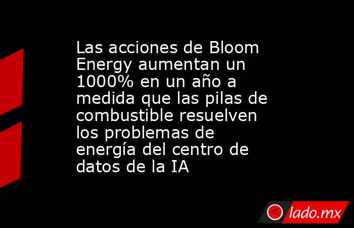 Las acciones de Bloom Energy aumentan un 1000% en un año a medida que las pilas de combustible resuelven los problemas de energía del centro de datos de la IA. Noticias en tiempo real