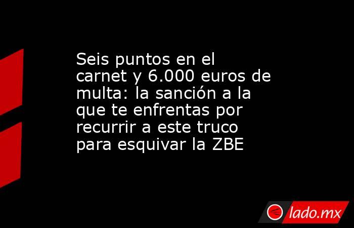 Seis puntos en el carnet y 6.000 euros de multa: la sanción a la que te enfrentas por recurrir a este truco para esquivar la ZBE. Noticias en tiempo real