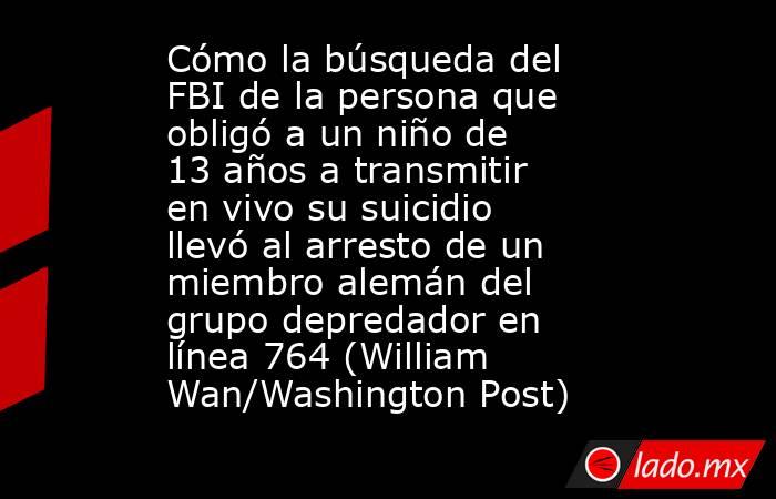 Cómo la búsqueda del FBI de la persona que obligó a un niño de 13 años a transmitir en vivo su suicidio llevó al arresto de un miembro alemán del grupo depredador en línea 764 (William Wan/Washington Post). Noticias en tiempo real