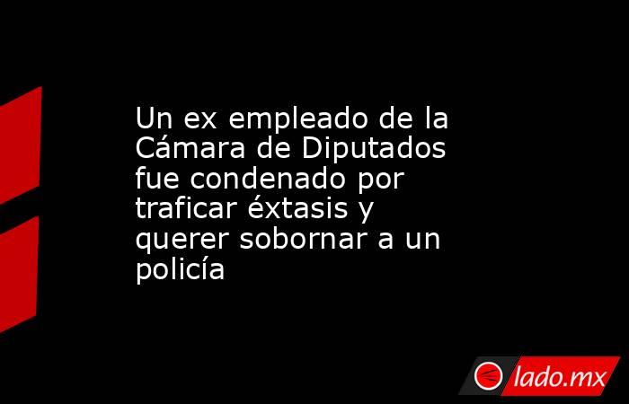 Un ex empleado de la Cámara de Diputados fue condenado por traficar éxtasis y querer sobornar a un policía. Noticias en tiempo real