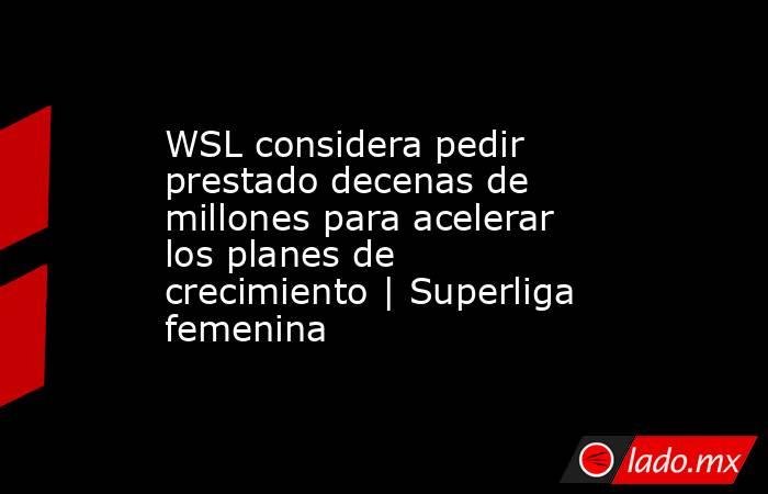 WSL considera pedir prestado decenas de millones para acelerar los planes de crecimiento | Superliga femenina. Noticias en tiempo real