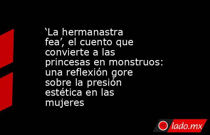‘La hermanastra fea’, el cuento que convierte a las princesas en monstruos: una reflexión gore sobre la presión estética en las mujeres. Noticias en tiempo real