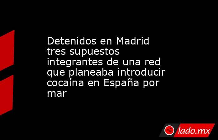 Detenidos en Madrid tres supuestos integrantes de una red que planeaba introducir cocaína en España por mar. Noticias en tiempo real