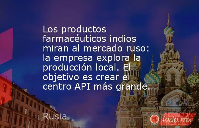 Los productos farmacéuticos indios miran al mercado ruso: la empresa explora la producción local. El objetivo es crear el centro API más grande.. Noticias en tiempo real