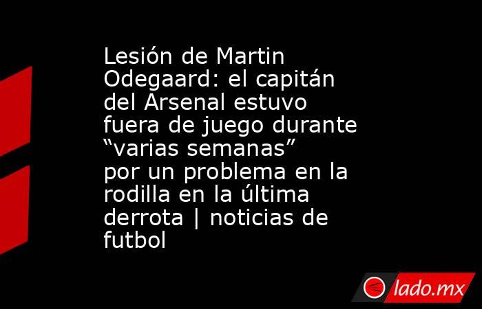 Lesión de Martin Odegaard: el capitán del Arsenal estuvo fuera de juego durante “varias semanas” por un problema en la rodilla en la última derrota | noticias de futbol. Noticias en tiempo real