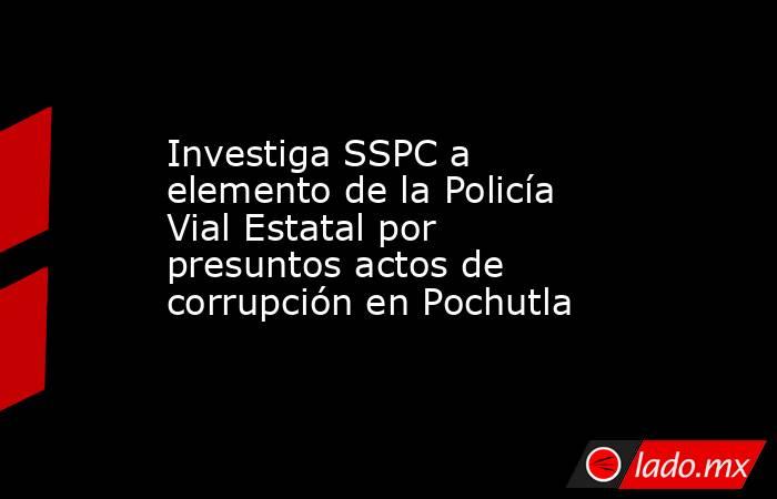 Investiga SSPC a elemento de la Policía Vial Estatal por presuntos actos de corrupción en Pochutla. Noticias en tiempo real