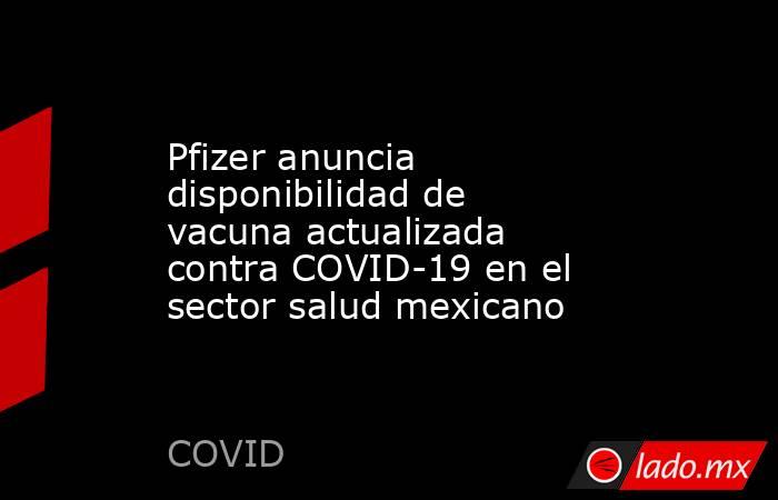 Pfizer anuncia disponibilidad de vacuna actualizada contra COVID-19 en el sector salud mexicano. Noticias en tiempo real