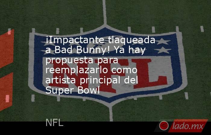 ¡Impactante tlaqueada a Bad Bunny! Ya hay propuesta para reemplazarlo como artista principal del Super Bowl. Noticias en tiempo real