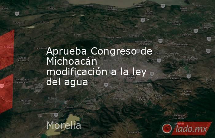 Aprueba Congreso de Michoacán modificación a la ley del agua. Noticias en tiempo real