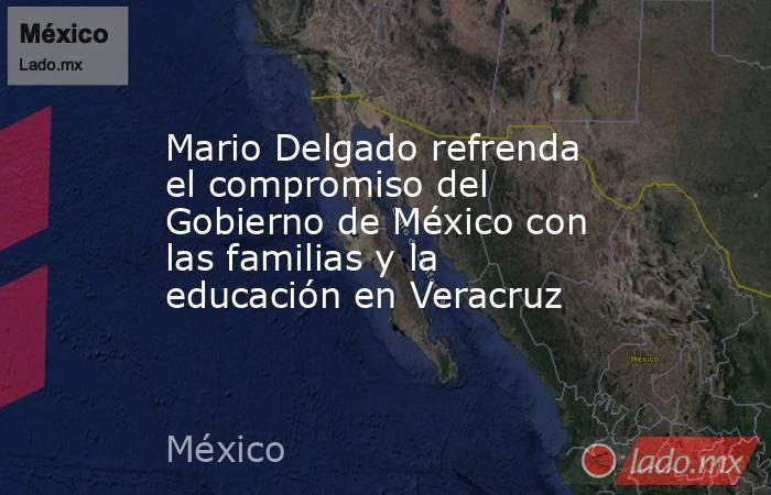 Mario Delgado refrenda el compromiso del Gobierno de México con las familias y la educación en Veracruz. Noticias en tiempo real