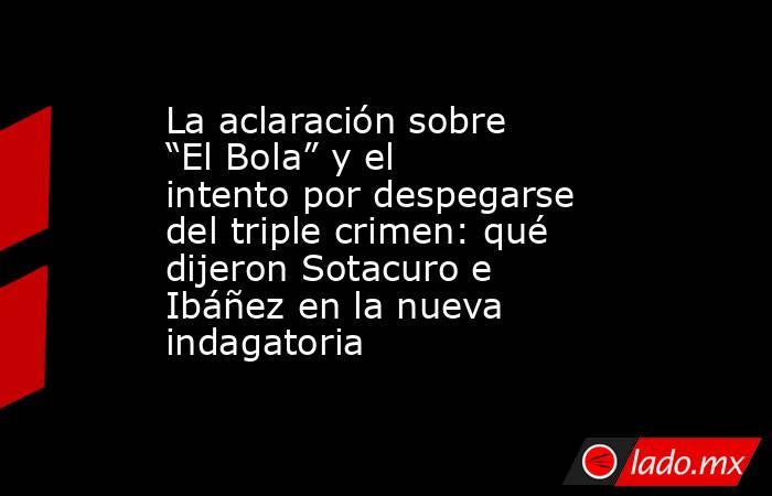 La aclaración sobre “El Bola” y el intento por despegarse del triple crimen: qué dijeron Sotacuro e Ibáñez en la nueva indagatoria. Noticias en tiempo real