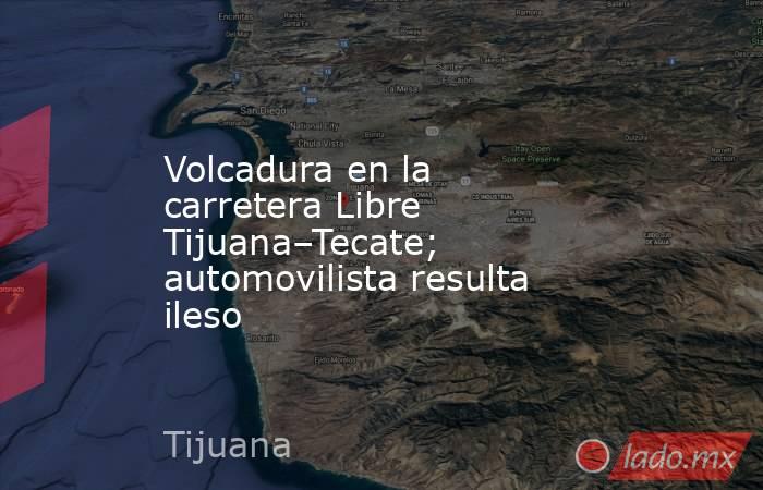 Volcadura en la carretera Libre Tijuana–Tecate; automovilista resulta ileso. Noticias en tiempo real