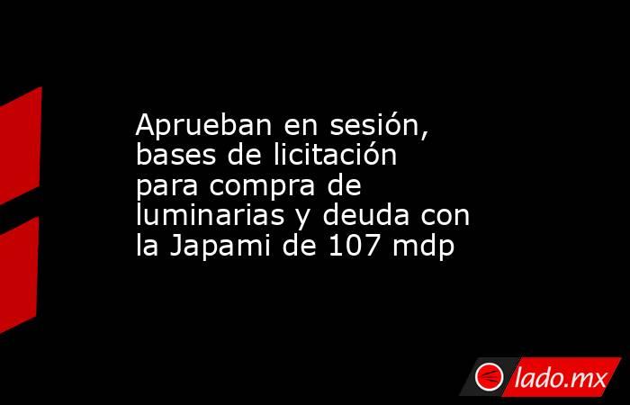 Aprueban en sesión, bases de licitación para compra de luminarias y deuda con la Japami de 107 mdp. Noticias en tiempo real