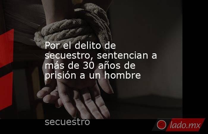 Por el delito de secuestro, sentencian a más de 30 años de prisión a un hombre. Noticias en tiempo real