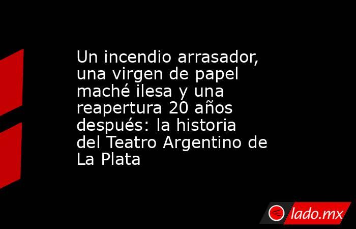 Un incendio arrasador, una virgen de papel maché ilesa y una reapertura 20 años después: la historia del Teatro Argentino de La Plata. Noticias en tiempo real