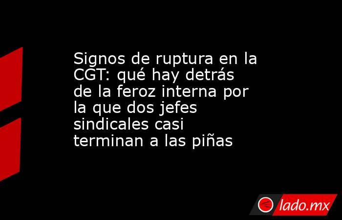 Signos de ruptura en la CGT: qué hay detrás de la feroz interna por la que dos jefes sindicales casi terminan a las piñas . Noticias en tiempo real