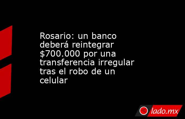 Rosario: un banco deberá reintegrar $700.000 por una transferencia irregular tras el robo de un celular. Noticias en tiempo real