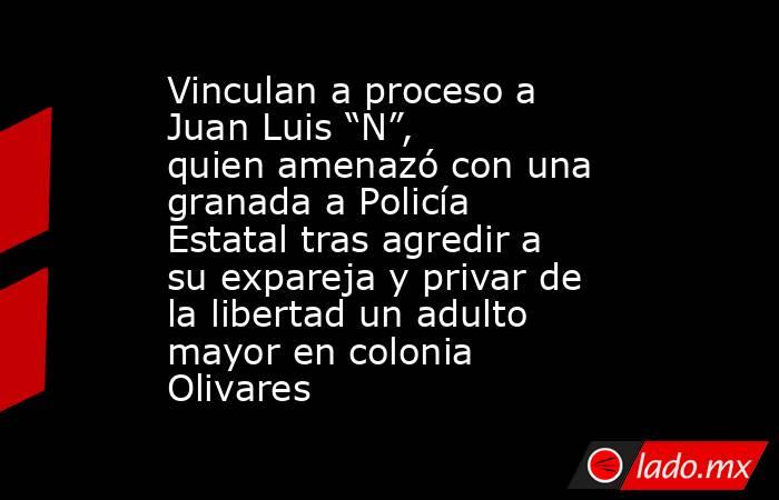 Vinculan a proceso a Juan Luis “N”, quien amenazó con una granada a Policía Estatal tras agredir a su expareja y privar de la libertad un adulto mayor en colonia Olivares. Noticias en tiempo real