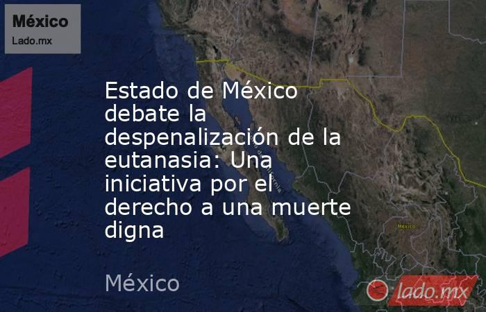 Estado de México debate la despenalización de la eutanasia: Una iniciativa por el derecho a una muerte digna. Noticias en tiempo real