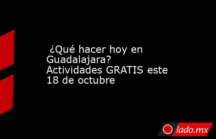 ¿Qué hacer hoy en Guadalajara? Actividades GRATIS este 18 de octubre. Noticias en tiempo real
