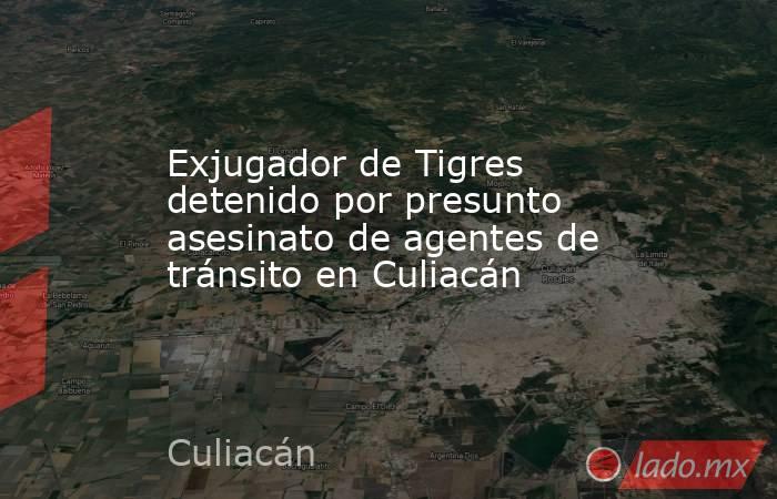 Exjugador de Tigres detenido por presunto asesinato de agentes de tránsito en Culiacán. Noticias en tiempo real
