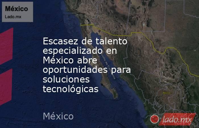Escasez de talento especializado en México abre oportunidades para soluciones tecnológicas. Noticias en tiempo real