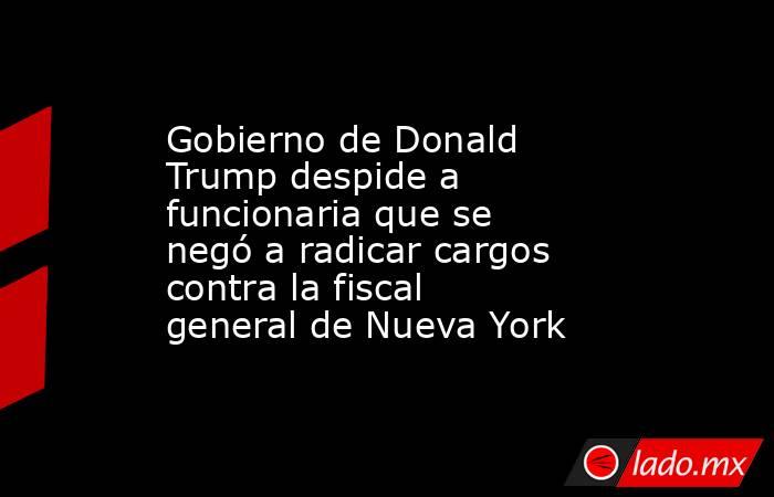 Gobierno de Donald Trump despide a funcionaria que se negó a radicar cargos contra la fiscal general de Nueva York. Noticias en tiempo real