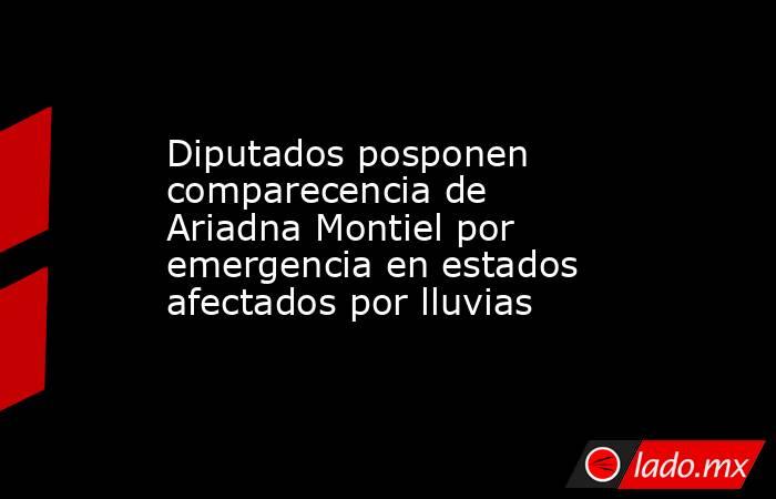 Diputados posponen comparecencia de Ariadna Montiel por emergencia en estados afectados por lluvias. Noticias en tiempo real