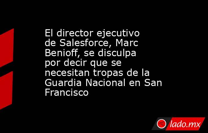 El director ejecutivo de Salesforce, Marc Benioff, se disculpa por decir que se necesitan tropas de la Guardia Nacional en San Francisco. Noticias en tiempo real