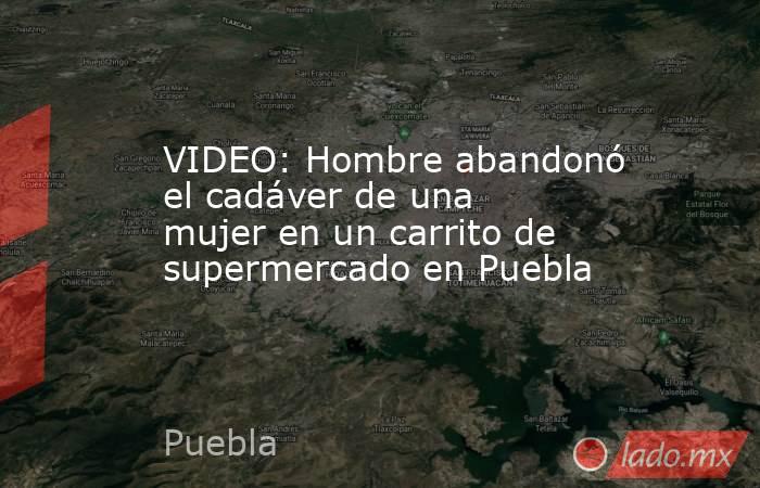 VIDEO: Hombre abandonó el cadáver de una mujer en un carrito de supermercado en Puebla. Noticias en tiempo real