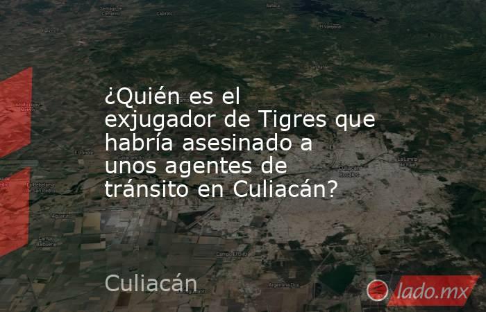 ¿Quién es el exjugador de Tigres que habría asesinado a unos agentes de tránsito en Culiacán? . Noticias en tiempo real