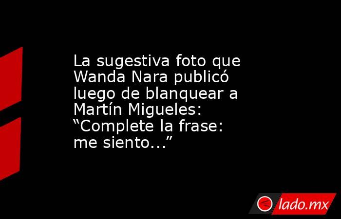 La sugestiva foto que Wanda Nara publicó luego de blanquear a Martín Migueles: “Complete la frase: me siento...”. Noticias en tiempo real