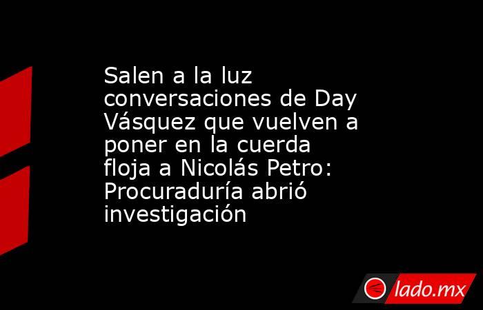 Salen a la luz conversaciones de Day Vásquez que vuelven a poner en la cuerda floja a Nicolás Petro: Procuraduría abrió investigación. Noticias en tiempo real