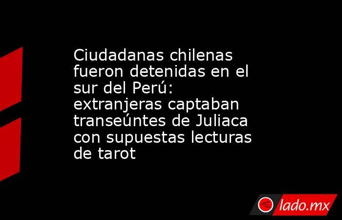 Ciudadanas chilenas fueron detenidas en el sur del Perú: extranjeras captaban transeúntes de Juliaca con supuestas lecturas de tarot. Noticias en tiempo real