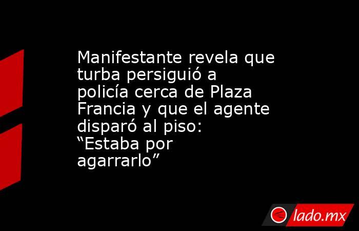 Manifestante revela que turba persiguió a policía cerca de Plaza Francia y que el agente disparó al piso: “Estaba por agarrarlo”. Noticias en tiempo real