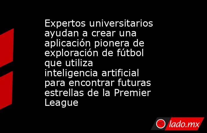 Expertos universitarios ayudan a crear una aplicación pionera de exploración de fútbol que utiliza inteligencia artificial para encontrar futuras estrellas de la Premier League. Noticias en tiempo real